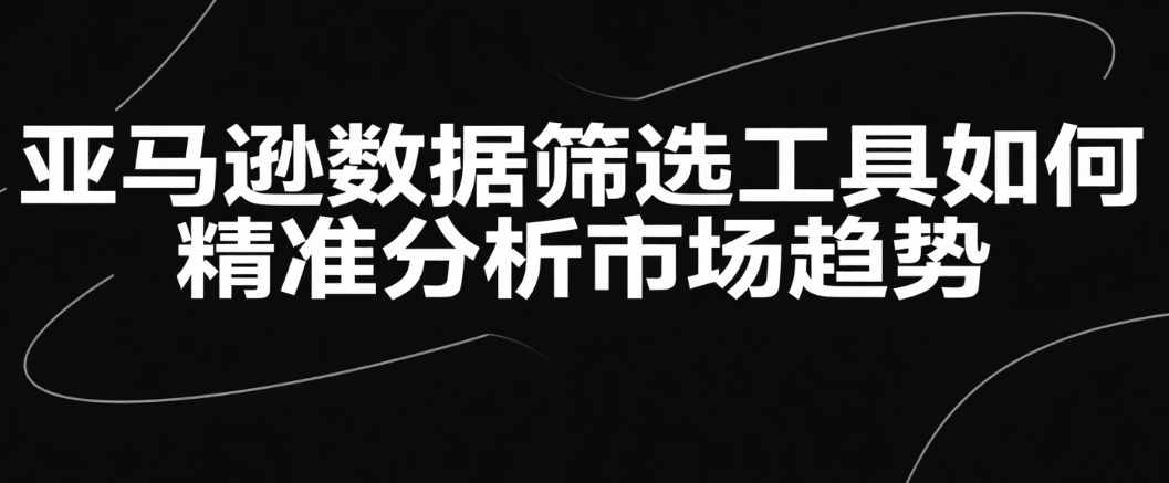 亚马逊数据筛选工具如何精准分析市场趋势